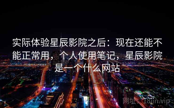 实际体验星辰影院之后：现在还能不能正常用，个人使用笔记，星辰影院是一个什么网站