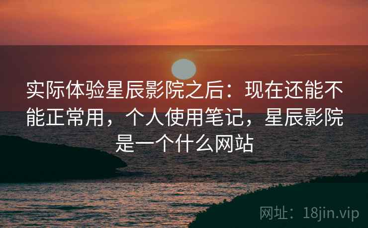 实际体验星辰影院之后：现在还能不能正常用，个人使用笔记，星辰影院是一个什么网站