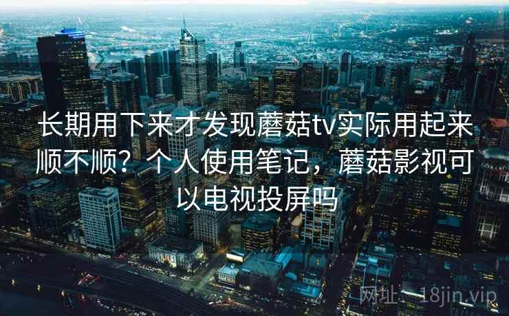 长期用下来才发现蘑菇tv实际用起来顺不顺？个人使用笔记，蘑菇影视可以电视投屏吗