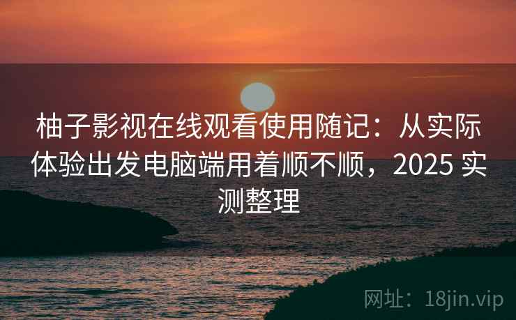 柚子影视在线观看使用随记：从实际体验出发电脑端用着顺不顺，2025 实测整理