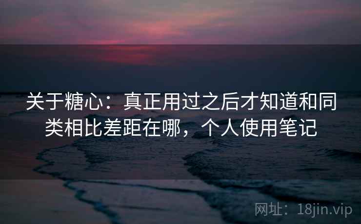 关于糖心：真正用过之后才知道和同类相比差距在哪，个人使用笔记