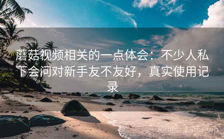 蘑菇视频相关的一点体会：不少人私下会问对新手友不友好，真实使用记录