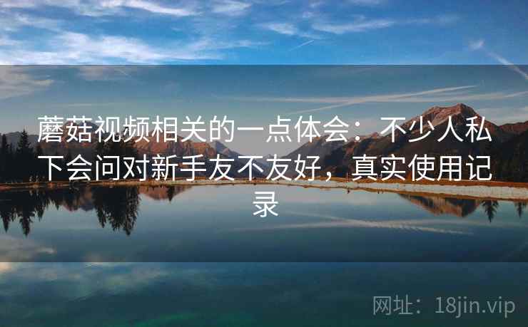 蘑菇视频相关的一点体会：不少人私下会问对新手友不友好，真实使用记录