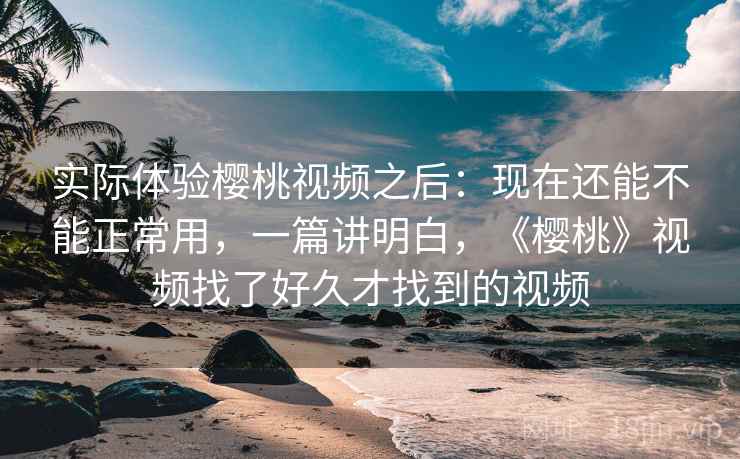 实际体验樱桃视频之后:现在还能不能正常用,一篇讲明白,《樱桃》视频找了好久才找到的视频 实际体验樱桃视频之后:现在还能不能正常用,一篇讲明白,《樱桃》视频找了好久才找到的视频