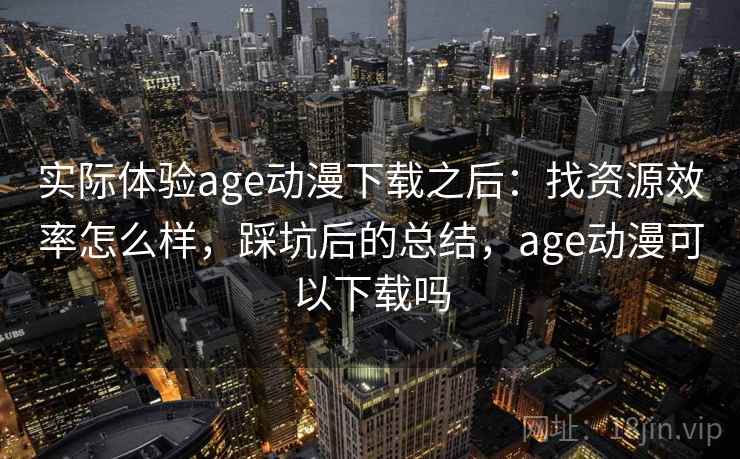 实际体验age动漫下载之后:找资源效率怎么样,踩坑后的总结,age动漫可以下载吗 实际体验age动漫下载之后:找资源效率怎么样,踩坑后的总结,age动漫可以下载吗
