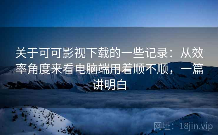 关于可可影视下载的一些记录:从效率角度来看电脑端用着顺不顺,一篇讲明白 关于可可影视下载的一些记录:从效率角度来看电脑端用着顺不顺,一篇讲明白