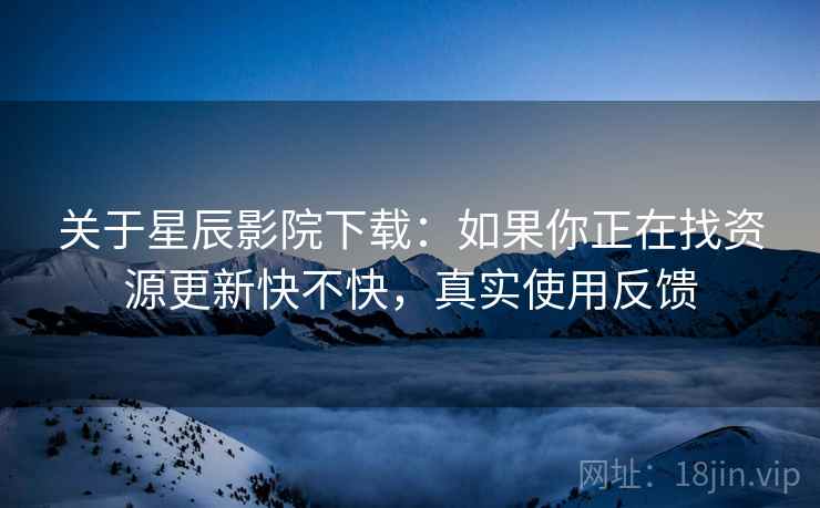 关于星辰影院下载：如果你正在找资源更新快不快，真实使用反馈