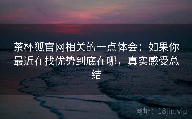 茶杯狐官网相关的一点体会:如果你最近在找优势到底在哪,真实感受总结 茶杯狐官网相关的一点体会:如果你最近在找优势到底在哪,真实感受总结