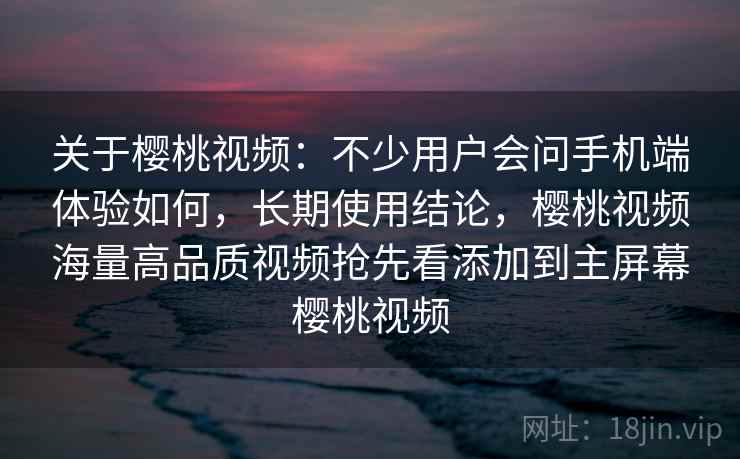 关于樱桃视频：不少用户会问手机端体验如何，长期使用结论，樱桃视频海量高品质视频抢先看添加到主屏幕樱桃视频