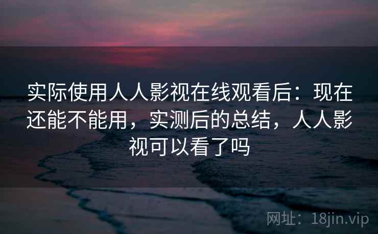 实际使用人人影视在线观看后：现在还能不能用，实测后的总结，人人影视可以看了吗