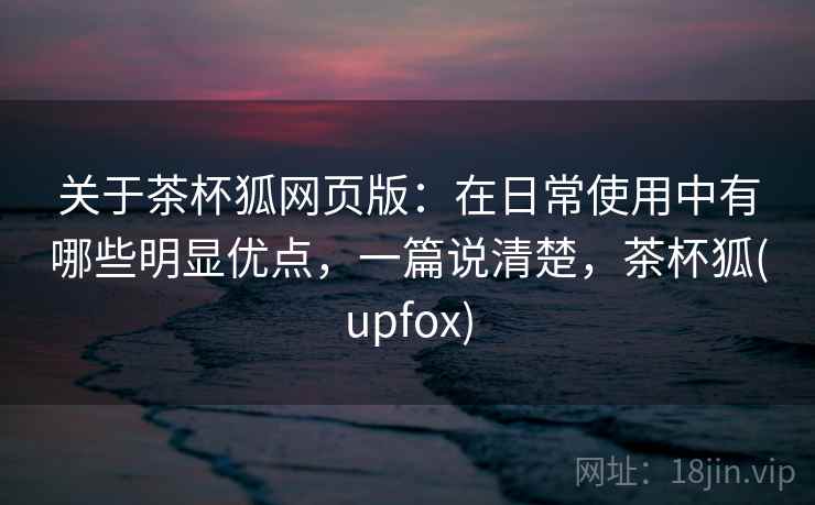 关于茶杯狐网页版：在日常使用中有哪些明显优点，一篇说清楚，茶杯狐(upfox)