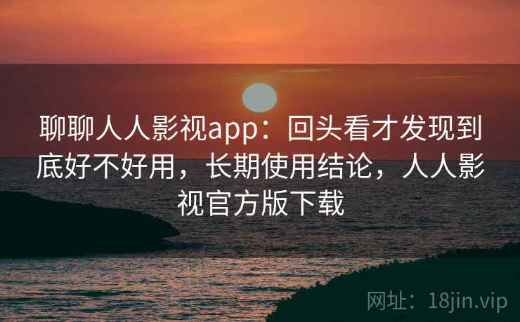 聊聊人人影视app：回头看才发现到底好不好用，长期使用结论，人人影视官方版下载
