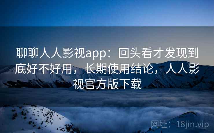 聊聊人人影视app：回头看才发现到底好不好用，长期使用结论，人人影视官方版下载