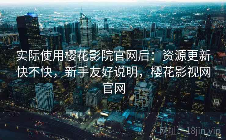 实际使用樱花影院官网后：资源更新快不快，新手友好说明，樱花影视网官网