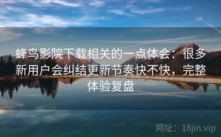 蜂鸟影院下载相关的一点体会：很多新用户会纠结更新节奏快不快，完整体验复盘