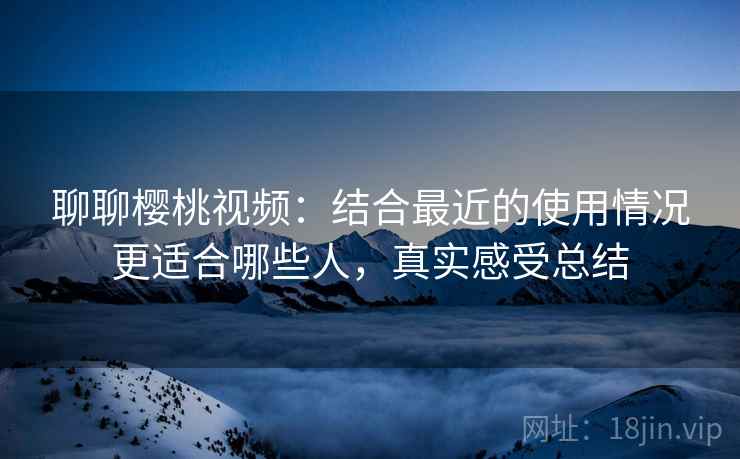 聊聊樱桃视频：结合最近的使用情况更适合哪些人，真实感受总结