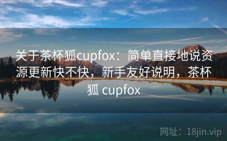 关于茶杯狐cupfox：简单直接地说资源更新快不快，新手友好说明，茶杯狐 cupfox