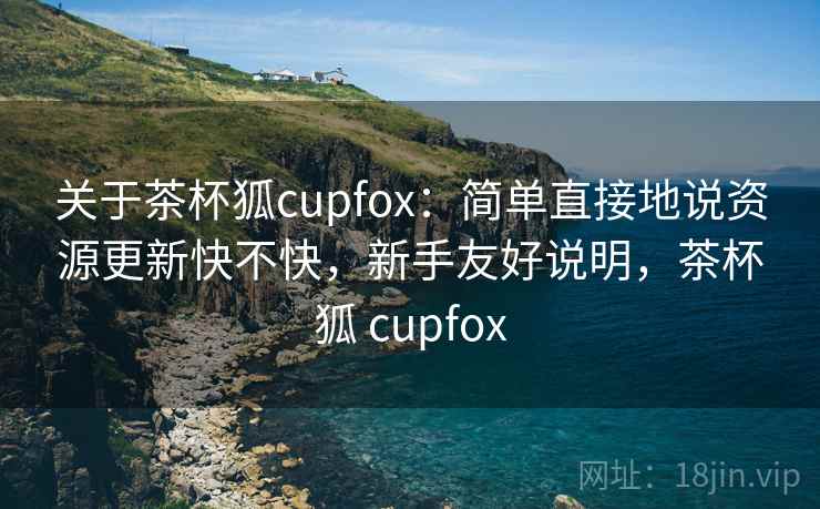 关于茶杯狐cupfox：简单直接地说资源更新快不快，新手友好说明，茶杯狐 cupfox