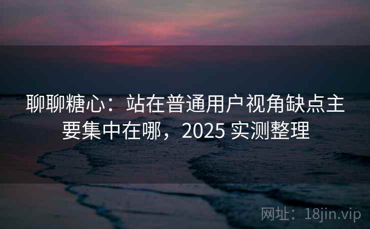 聊聊糖心：站在普通用户视角缺点主要集中在哪，2025 实测整理