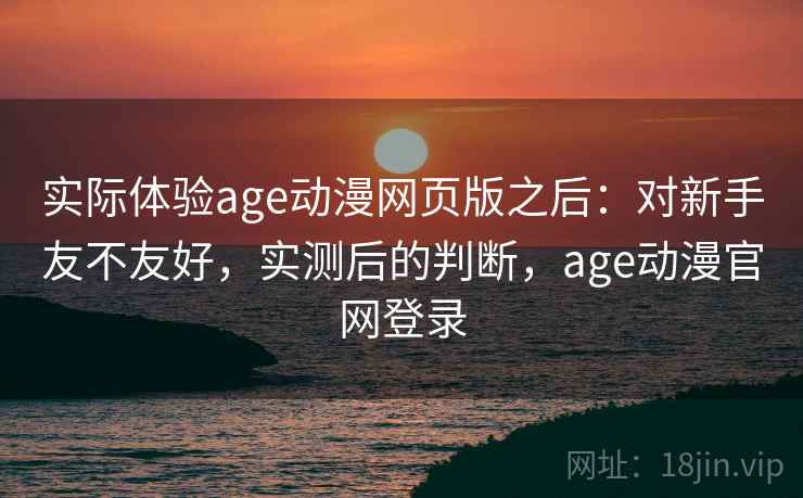 实际体验age动漫网页版之后：对新手友不友好，实测后的判断，age动漫官网登录