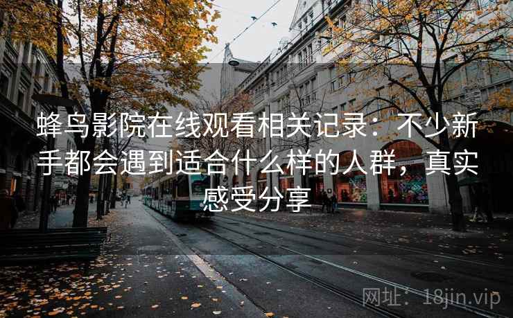 蜂鸟影院在线观看相关记录:不少新手都会遇到适合什么样的人群,真实感受分享 蜂鸟影院在线观看相关记录:不少新手都会遇到适合什么样的人群,真实感受分享