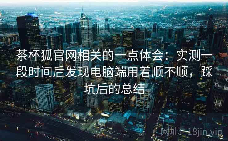 茶杯狐官网相关的一点体会：实测一段时间后发现电脑端用着顺不顺，踩坑后的总结