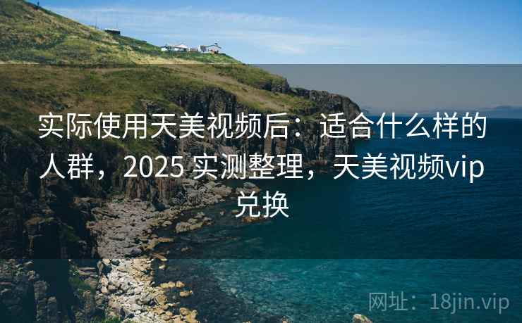 实际使用天美视频后：适合什么样的人群，2025 实测整理，天美视频vip兑换