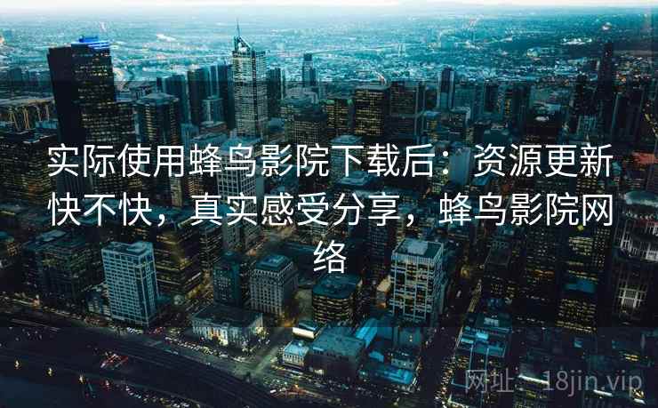实际使用蜂鸟影院下载后：资源更新快不快，真实感受分享，蜂鸟影院网络