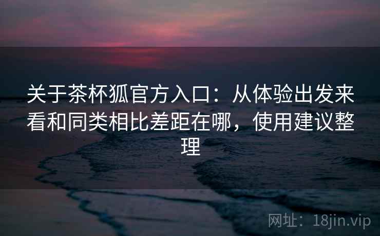 关于茶杯狐官方入口：从体验出发来看和同类相比差距在哪，使用建议整理