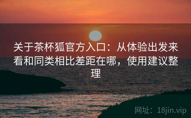 关于茶杯狐官方入口：从体验出发来看和同类相比差距在哪，使用建议整理