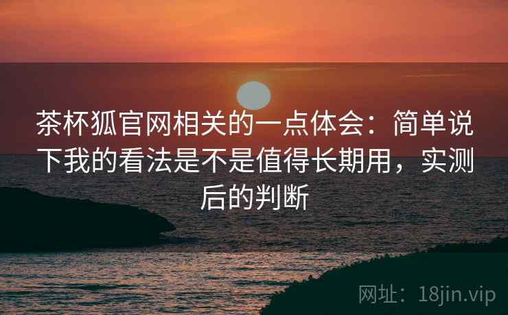茶杯狐官网相关的一点体会：简单说下我的看法是不是值得长期用，实测后的判断
