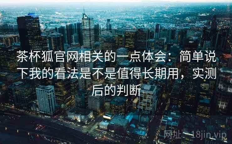 茶杯狐官网相关的一点体会：简单说下我的看法是不是值得长期用，实测后的判断