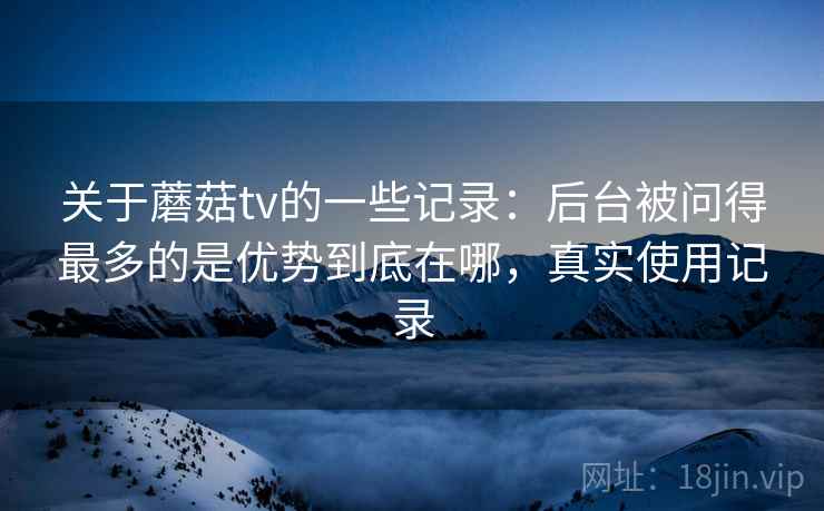 关于蘑菇tv的一些记录：后台被问得最多的是优势到底在哪，真实使用记录