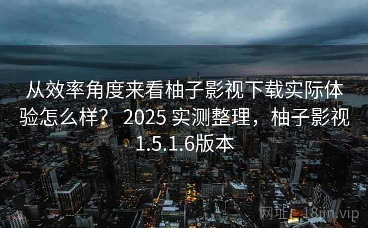 从效率角度来看柚子影视下载实际体验怎么样？ 2025 实测整理，柚子影视1.5.1.6版本