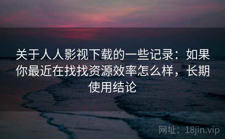 关于人人影视下载的一些记录：如果你最近在找找资源效率怎么样，长期使用结论