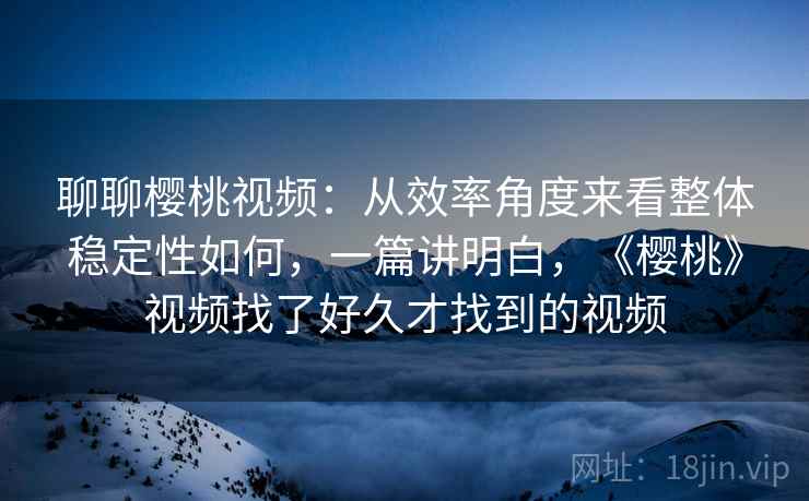 聊聊樱桃视频：从效率角度来看整体稳定性如何，一篇讲明白，《樱桃》视频找了好久才找到的视频