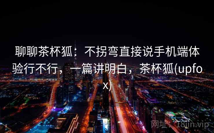 聊聊茶杯狐：不拐弯直接说手机端体验行不行，一篇讲明白，茶杯狐(upfox)
