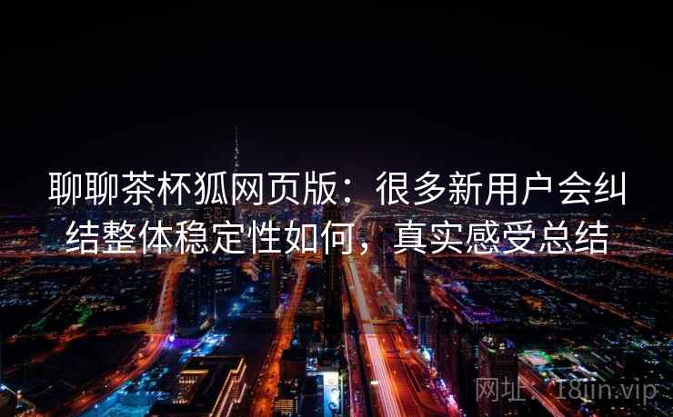 聊聊茶杯狐网页版：很多新用户会纠结整体稳定性如何，真实感受总结