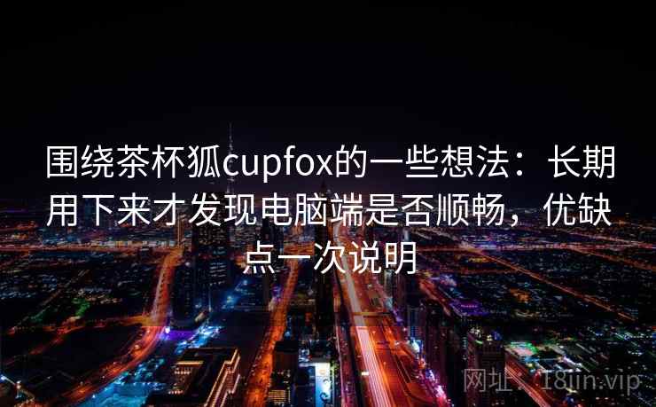 围绕茶杯狐cupfox的一些想法：长期用下来才发现电脑端是否顺畅，优缺点一次说明