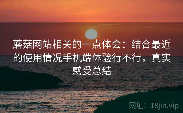 蘑菇网站相关的一点体会：结合最近的使用情况手机端体验行不行，真实感受总结