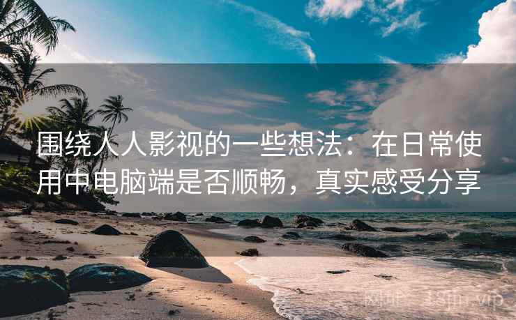 围绕人人影视的一些想法：在日常使用中电脑端是否顺畅，真实感受分享