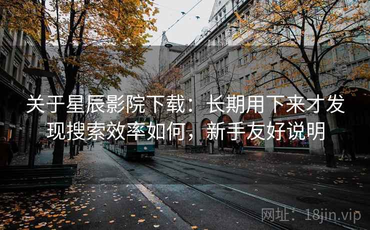 关于星辰影院下载：长期用下来才发现搜索效率如何，新手友好说明