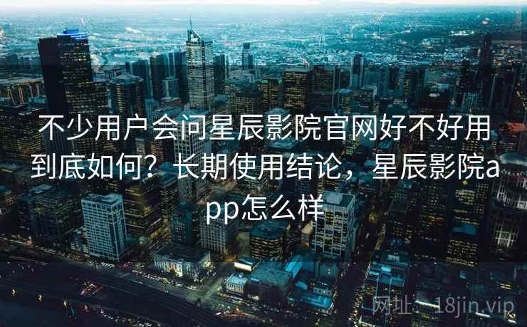 不少用户会问星辰影院官网好不好用到底如何？长期使用结论，星辰影院app怎么样