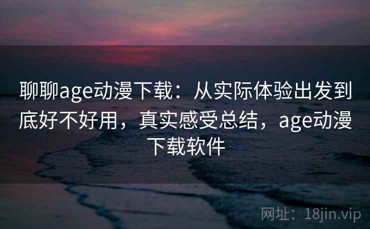 聊聊age动漫下载：从实际体验出发到底好不好用，真实感受总结，age动漫下载软件