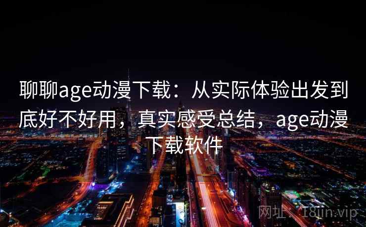 聊聊age动漫下载：从实际体验出发到底好不好用，真实感受总结，age动漫下载软件