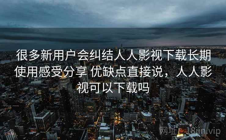 很多新用户会纠结人人影视下载长期使用感受分享 优缺点直接说，人人影视可以下载吗