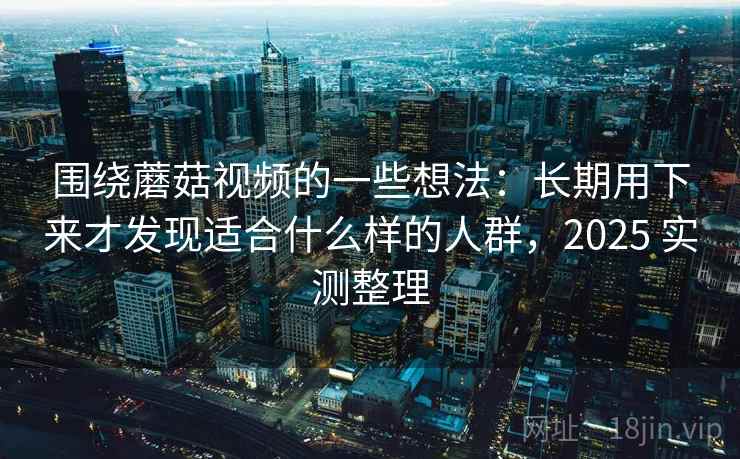围绕蘑菇视频的一些想法：长期用下来才发现适合什么样的人群，2025 实测整理