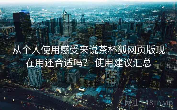 从个人使用感受来说茶杯狐网页版现在用还合适吗？ 使用建议汇总
