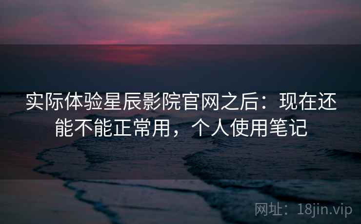 实际体验星辰影院官网之后：现在还能不能正常用，个人使用笔记