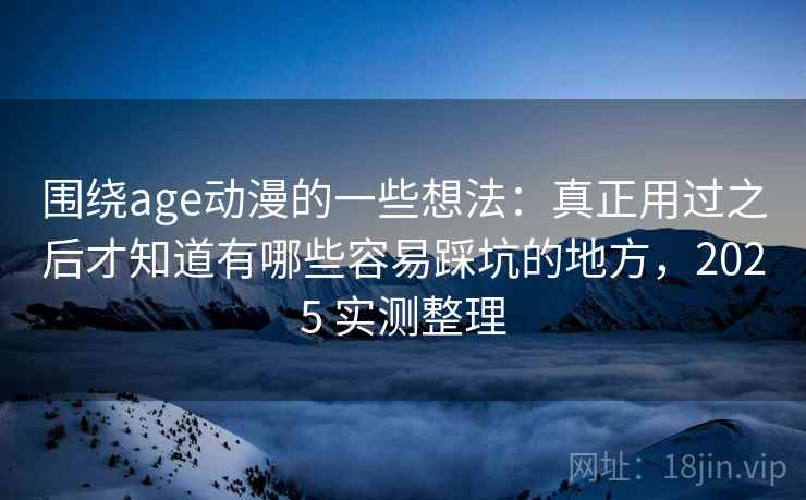 围绕age动漫的一些想法：真正用过之后才知道有哪些容易踩坑的地方，2025 实测整理